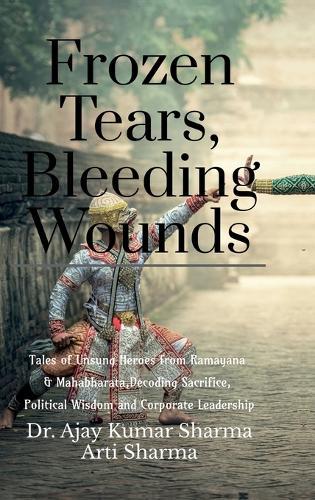 Frozen Tears, Bleeding Wounds: Tales of Unsung Heroes from Ramayana & Mahabharata, Decoding Sacrifice, Political Wisdom, and Corporate Leadership