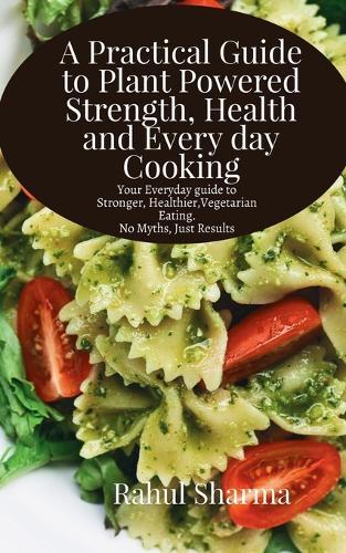 A Practical Guide to Plant-Powered Strength, Health, and Everyday Cooking: Your Everyday Guide to Stronger, Healthier Vegetarian Eating - No Myths, Just Results