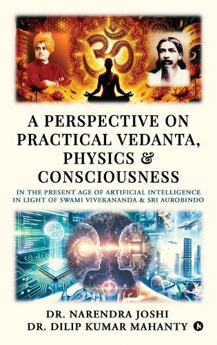 A Perspective on Practical Vedanta, Physics and Consciousness: In the present age of Artificial Intelligence in light of Swami Vivekananda and Sri Aurobindo
