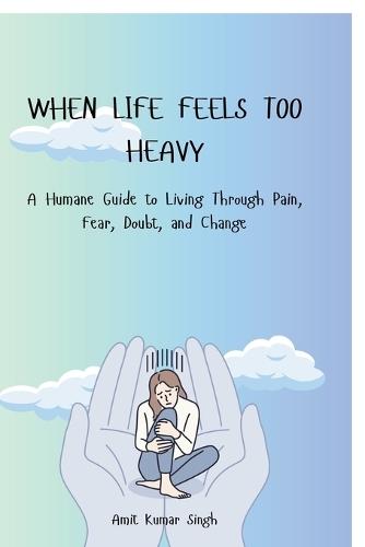 When Life Feels Too Heavy: A Humane Guide to Living Through Pain, Fear, Doubt, and Change