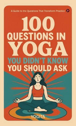 100 Questions in Yoga You Didn't Know You Should Ask: A Guide to the Questions That Transform Practice