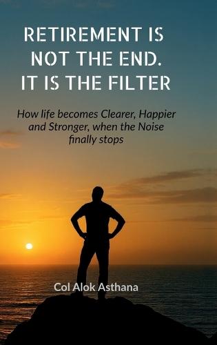 Retirement is Not the End. It is the Filter: How Life becomes Clearer, Stronger, and Happier when the Noise finally stops