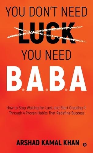 You Don't Need Luck You Need B.A.B.A: How to Stop Waiting for Luck and Start Creating It Through 4 Proven Habits That Redefine Success