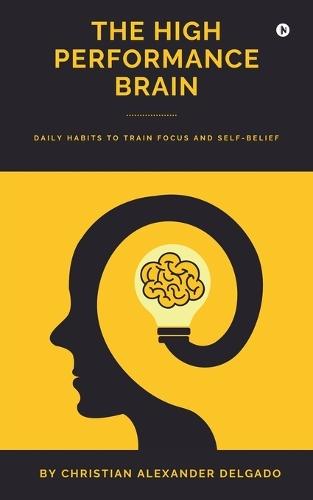 The High Performance Brain: Daily Habits to Train Focus and Self-Belief