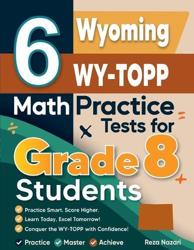 6 Wyoming WY-TOPP Math Practice Tests for Grade 8 Students: A Complete Guide to Building Math Mastery and Excelling on the Wyoming WY-TOPP Test