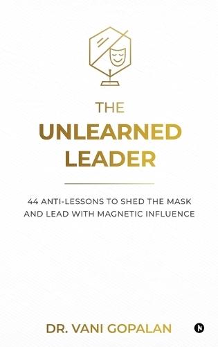The Unlearned Leader: 44 Anti-Lessons to Shed the Mask and Lead with Magnetic Influence