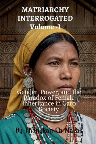 MATRIARCHY INTERROGATED Volume -I: Gender, Power, and the Paradox of Female Inheritance in Garo Society