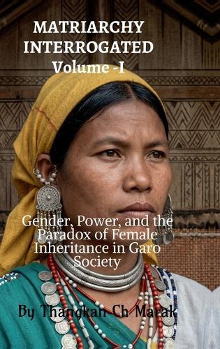 MATRIARCHY INTERROGATED Volume -I: Gender, Power, and the Paradox of Female Inheritance in Garo Society