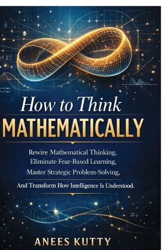 How to Think Mathematically: Rewire Mathematical Thinking, Eliminate Fear-Based Thinking Master Strategic Problem Solving And Transform How Intelligence Is Understood