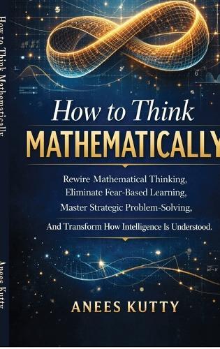 How to Think Mathematically: Rewire Mathematical Thinking, Eliminate Fear-Based Thinking Master Strategic Problem Solving And Transform How Intelligence Is Understood