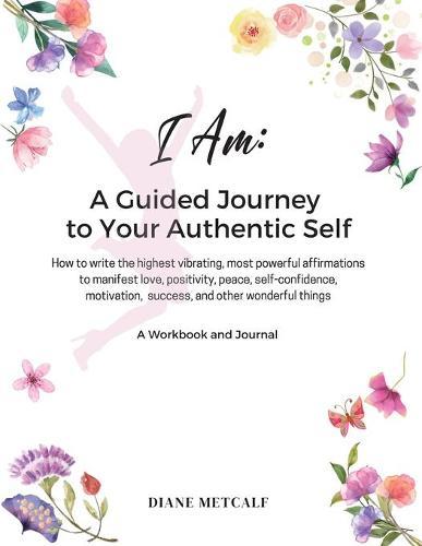 I AM- A Guided Journey to your Authentic Self: How to write the highest vibrating, most powerful affirmations to manifest love, positivity, peace, self-confidence, motivation, success, and other wonderful things