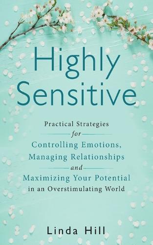Highly Sensitive: Practical Strategies for Understanding Emotions, Managing Relationships and Maximizing Your Potential in an Overstimulating World