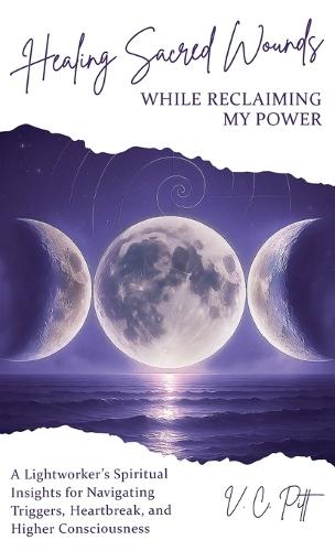 Healing Sacred Wounds While Reclaiming My Power: A Lightworker's Spiritual Insights for Navigating Triggers, Heartbreak, and Higher Consciousness