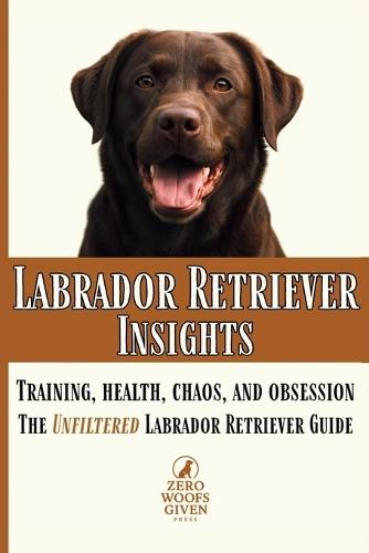 Labrador Retriever Insights: Training, Health, Chaos and Obsession...the Unfiltered Labrador Retriever Guide