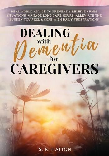 Dealing with Dementia for Caregivers: Real-World Advice to Prevent & Relieve Crisis Situations, Manage Long Care Hours, Alleviate the Burden You Feel & Cope with Daily Frustrations