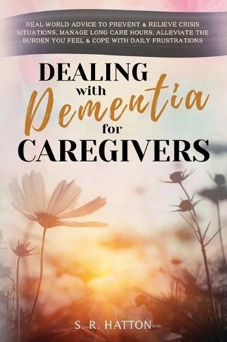 Dealing with Dementia for Caregivers: Real-World Advice to Prevent & Relieve Crisis Situations, Manage Long Care Hours, Alleviate the Burden You Feel & Cope with Daily Frustrations