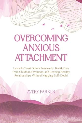 Overcoming Anxious Attachment: Learn to Trust Others Fearlessly, Break Free from Childhood Wounds, and Develop Healthy Relationships without Nagging Self Doubt