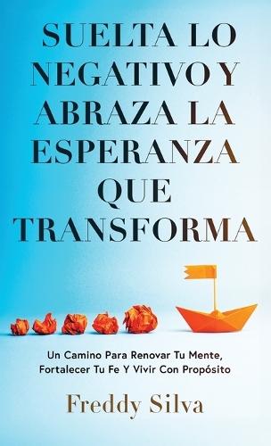 Suelta Lo Negativo Y Abraza La Esperanza Que Transforma: Un Camino Para Renovar Tu Mente, Fortalecer Tu Fe Y Vivir Con Propósito