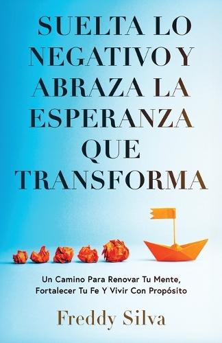 Suelta Lo Negativo Y Abraza La Esperanza Que Transforma: Un Camino Para Renovar Tu Mente, Fortalecer Tu Fe Y Vivir Con Propósito