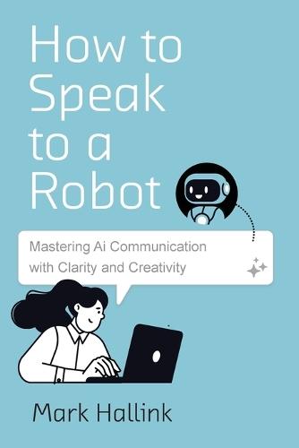 How to Speak to a Robot: Mastering AI Communication With Clarity and Creativity