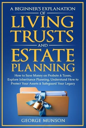 A Beginner's Explanation of Living Trusts and Estate Planning: How to Save Money on Probate & Taxes, Understand How to Protect Your Assets & Safeguard Your Legacy