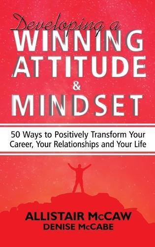 Developing A Winning Attitude and Mindset: 50 Ways to Positively Transform Your Career, Your Relationships and Your Life