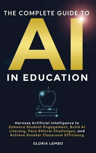The Complete Guide to AI in Education: Harness Artificial Intelligence to Enhance Student Engagement, Build AI Literacy, Face Ethical Challenges, and Achieve Greater Classroom Efficiency