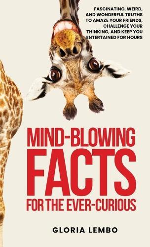 Mind-Blowing Facts for the Ever-Curious: Fascinating, Weird, and Wonderful Truths to Amaze Your Friends, Challenge Your Thinking, and Keep You Entertained for Hours