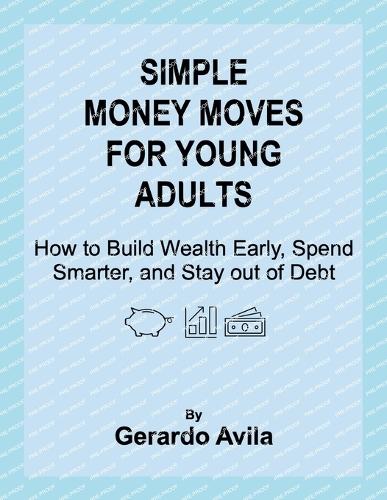Simple Money Moves for Young Adults: How to Build Wealth Early, Spend Smarter, and Stay out of Debt