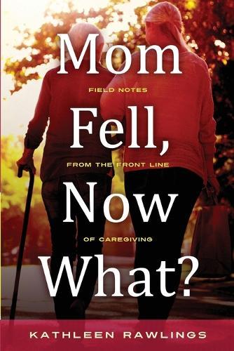 Mom Fell, Now What? Field Notes from the Front Line of Caregiving