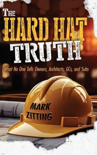 The Hard Hat Truth: What No One Tells Owners, Architects, GCs, and Subs