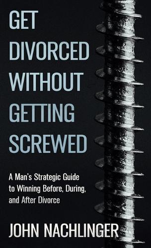 Get Divorced Without Getting Screwed: A Man's Strategic Guide to Winning Before, During, and After Divorce