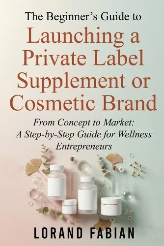 The Beginner's Guide to Launching a Private Label Supplement or Cosmetic Brand: From Concept to Market: a Step-By-Step Guide for Wellness Entrepreneurs