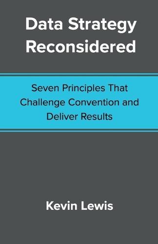 Data Strategy Reconsidered: Seven Principles That Challenge Convention and Deliver Results