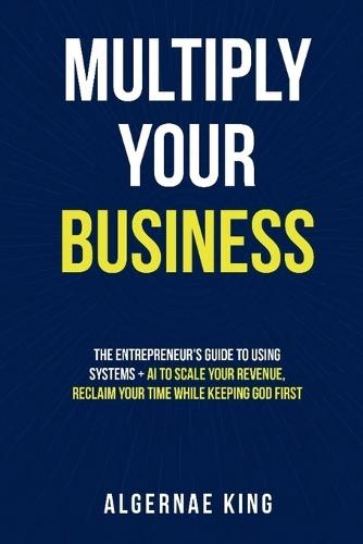 Multiply Your Business: The Entrepreneur's Guide To Using Systems + Ai To Scale Your Revenue, Reclaim Your Time While Keeping God First