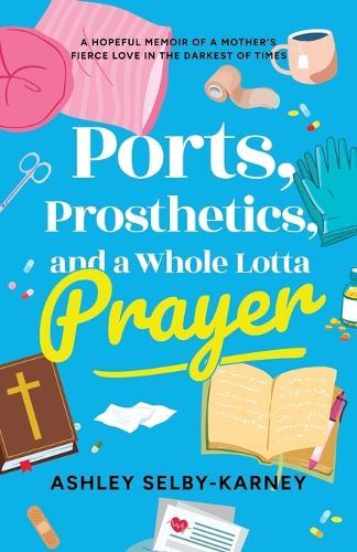 Ports, Prosthetics, and a Whole Lotta Prayer: A Hopeful Memoir of a Mother's Fierce Love in the Darkest of Times