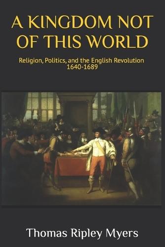 A Kingdom Not of This World: Religion, Politics, and the English Revolution 1640 -1689