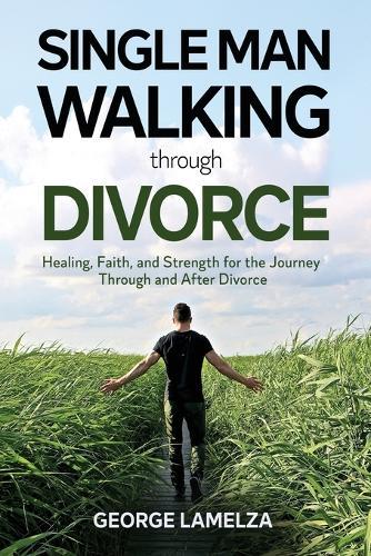Single Man Walking Through Divorce: Healing, Faith, And Strength For The Journey Through And After Divorce