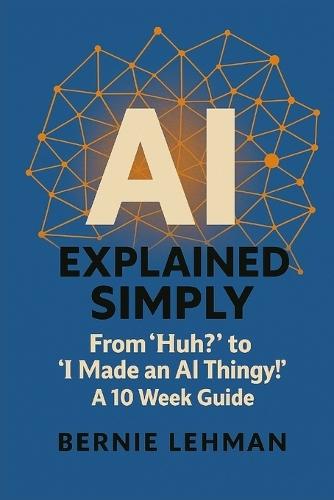 AI Explained Simply: From ""Huh?"" to ""I Made an AI Thingy!"" A 10 Week Guide