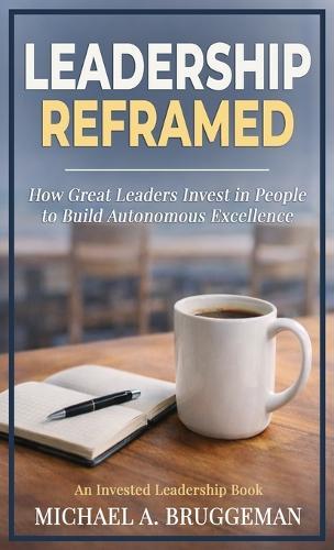 Leadership Reframed: How Great Leaders Invest in People to Build Autonomous Excellence