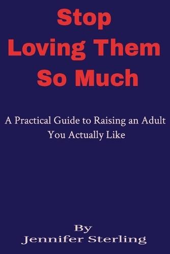 Stop Loving Them So Much: A Practical Guide to Raising an Adult You Actually Like