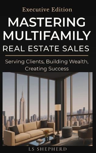 Mastering Multifamily Real Estate Sales: Serving Clients, Building Wealth, Creating Success