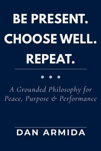 Be Present. Choose Well. Repeat.: A Grounded Philosophy for Peace, Purpose & Performance