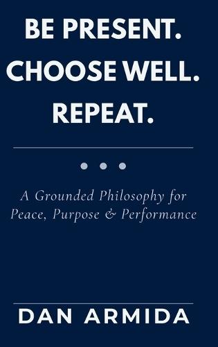 Be Present. Choose Well. Repeat.: A Grounded Philosophy for Peace, Purpose & Performance