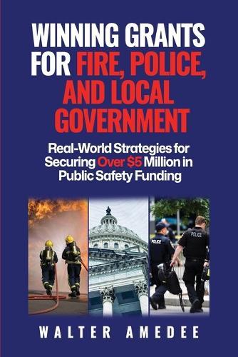 Winning Grants for Fire, Police, and Local Government: Real-World Strategies for Securing Over $5 Million in Public Safety Funding
