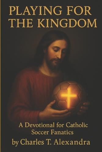 Playing For The Kingdom: A Devotional for Catholic Soccer Fanatics