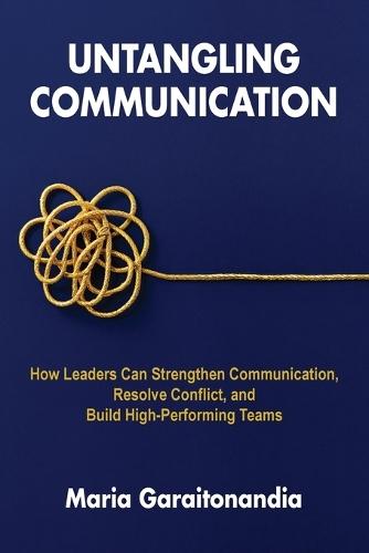 Untangling Communication: How Leaders Can Strengthen Communication, Resolve Conflict, and Build High-Performing Teams