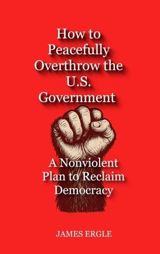 How to Peacefully Overthrow the U.S. Government: A Nonviolent Plan to Reclaim Democracy