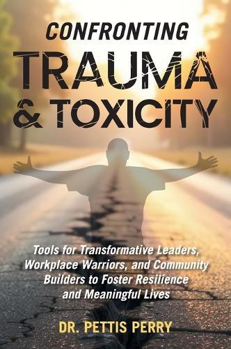 Confronting Trauma and Toxicity: Tools for Transformative Leaders, Workplace Warriors, and Community Builders to Foster Resilience and Meaningful Lives