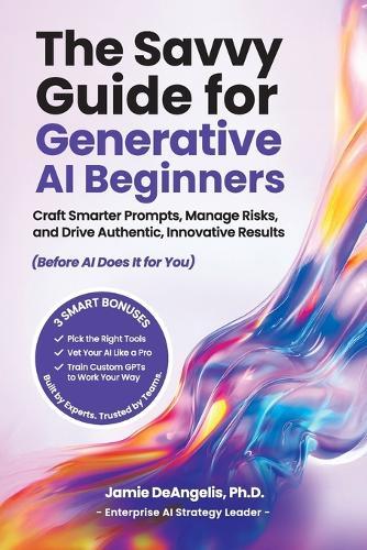 The Savvy Guide for Generative AI Beginners: Craft Smarter Prompts, Manage Risks, and Drive Authentic, Innovative Results (Before AI Does It for You)